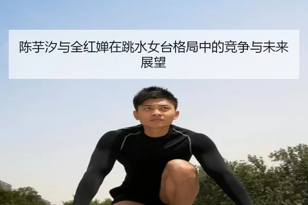 陈芋汐与全红婵在跳水女台格局中的竞争与未来展望